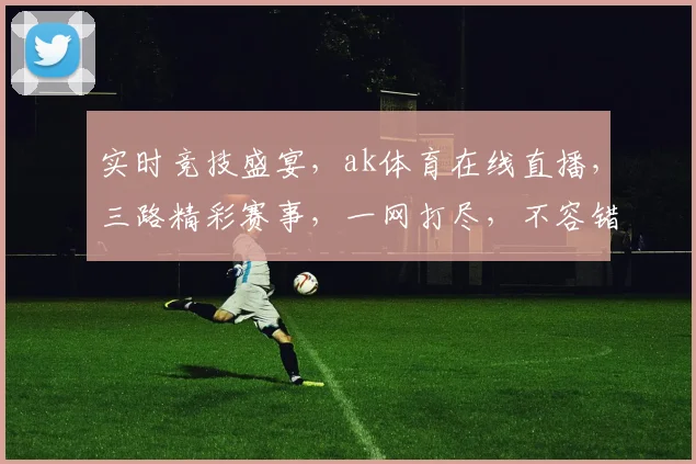 实时竞技盛宴，ak体育在线直播，三路精彩赛事，一网打尽，不容错过